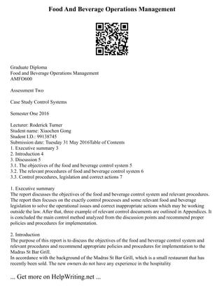 Food And Beverage Operations Management
Graduate Diploma
Food and Beverage Operations Management
AMFO600
Assessment Two
Case Study Control Systems
Semester One 2016
Lecturer: Roderick Turner
Student name: Xiaochen Gong
Student I.D.: 99138745
Submission date: Tuesday 31 May 2016Table of Contents
1. Executive summary 3
2. Introduction 4
3. Discussion 5
3.1. The objectives of the food and beverage control system 5
3.2. The relevant procedures of food and beverage control system 6
3.3. Control procedures, legislation and correct actions 7
1. Executive summary
The report discusses the objectives of the food and beverage control system and relevant procedures.
The report then focuses on the exactly control processes and some relevant food and beverage
legislation to solve the operational issues and correct inappropriate actions which may be working
outside the law. After that, three example of relevant control documents are outlined in Appendices. It
is concluded the main control method analyzed from the discussion points and recommend proper
policies and procedures for implementation.
2. Introduction
The purpose of this report is to discuss the objectives of the food and beverage control system and
relevant procedures and recommend appropriate policies and procedures for implementation to the
Madras St Bar Grill.
In accordance with the background of the Madras St Bar Grill, which is a small restaurant that has
recently been sold. The new owners do not have any experience in the hospitality
... Get more on HelpWriting.net ...
 
