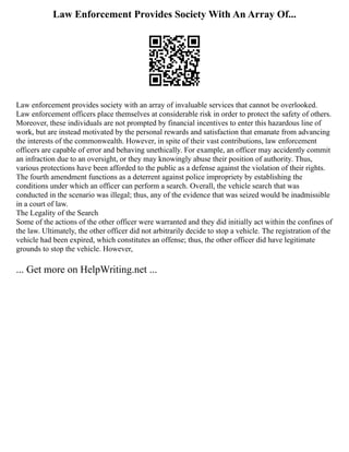 Law Enforcement Provides Society With An Array Of...
Law enforcement provides society with an array of invaluable services that cannot be overlooked.
Law enforcement officers place themselves at considerable risk in order to protect the safety of others.
Moreover, these individuals are not prompted by financial incentives to enter this hazardous line of
work, but are instead motivated by the personal rewards and satisfaction that emanate from advancing
the interests of the commonwealth. However, in spite of their vast contributions, law enforcement
officers are capable of error and behaving unethically. For example, an officer may accidently commit
an infraction due to an oversight, or they may knowingly abuse their position of authority. Thus,
various protections have been afforded to the public as a defense against the violation of their rights.
The fourth amendment functions as a deterrent against police impropriety by establishing the
conditions under which an officer can perform a search. Overall, the vehicle search that was
conducted in the scenario was illegal; thus, any of the evidence that was seized would be inadmissible
in a court of law.
The Legality of the Search
Some of the actions of the other officer were warranted and they did initially act within the confines of
the law. Ultimately, the other officer did not arbitrarily decide to stop a vehicle. The registration of the
vehicle had been expired, which constitutes an offense; thus, the other officer did have legitimate
grounds to stop the vehicle. However,
... Get more on HelpWriting.net ...
 