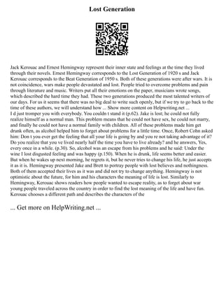 Lost Generation
Jack Kerouac and Ernest Hemingway represent their inner state and feelings at the time they lived
through their novels. Ernest Hemingway corresponds to the Lost Generation of 1920 s and Jack
Kerouac corresponds to the Beat Generation of 1950 s. Both of these generations were after wars. It is
not coincidence, wars make people devastated and lost. People tried to overcome problems and pain
through literature and music. Writers put all their emotions on the paper, musicians wrote songs,
which described the hard time they had. These two generations produced the most talented writers of
our days. For us it seems that there was no big deal to write such openly, but if we try to go back to the
time of these authors, we will understand how ... Show more content on Helpwriting.net ...
I d just tromper you with everybody. You couldn t stand it (p.62). Jake is lost; he could not fully
realize himself as a normal man. This problem means that he could not have sex, he could not marry,
and finally he could not have a normal family with children. All of these problems made him get
drunk often, as alcohol helped him to forget about problems for a little time. Once, Robert Cohn asked
him: Don t you ever get the feeling that all your life is going by and you re not taking advantage of it?
Do you realize that you ve lived nearly half the time you have to live already? and he answers, Yes,
every once in a while. (p.30). So, alcohol was an escape from his problems and he said: Under the
wine I lost disgusted feeling and was happy (p.150). When he is drunk, life seems better and easier.
But when he wakes up next morning, he regrets it, but he never tries to change his life, he just accepts
it as it is. Hemingway presented Jake and Brett to portray people with lost believes and nothingness.
Both of them accepted their lives as it was and did not try to change anything. Hemingway is not
optimistic about the future, for him and his characters the meaning of life is lost. Similarly to
Hemingway, Kerouac shows readers how people wanted to escape reality, as to forget about war
young people traveled across the country in order to find the lost meaning of the life and have fun.
Kerouac chooses a different path and describes the characters of the
... Get more on HelpWriting.net ...
 