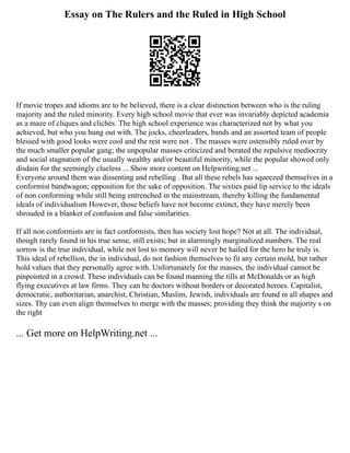 Essay on The Rulers and the Ruled in High School
If movie tropes and idioms are to be believed, there is a clear distinction between who is the ruling
majority and the ruled minority. Every high school movie that ever was invariably depicted academia
as a maze of cliques and clichés. The high school experience was characterized not by what you
achieved, but who you hung out with. The jocks, cheerleaders, bands and an assorted team of people
blessed with good looks were cool and the rest were not . The masses were ostensibly ruled over by
the much smaller popular gang; the unpopular masses criticized and berated the repulsive mediocrity
and social stagnation of the usually wealthy and/or beautiful minority, while the popular showed only
disdain for the seemingly clueless ... Show more content on Helpwriting.net ...
Everyone around them was dissenting and rebelling . But all these rebels has squeezed themselves in a
conformist bandwagon; opposition for the sake of opposition. The sixties paid lip service to the ideals
of non conforming while still being entrenched in the mainstream, thereby killing the fundamental
ideals of individualism However, those beliefs have not become extinct, they have merely been
shrouded in a blanket of confusion and false similarities.
If all non conformists are in fact conformists, then has society lost hope? Not at all. The individual,
though rarely found in his true sense, still exists; but in alarmingly marginalized numbers. The real
sorrow is the true individual, while not lost to memory will never be hailed for the hero he truly is.
This ideal of rebellion, the in individual, do not fashion themselves to fit any certain mold, but rather
hold values that they personally agree with. Unfortunately for the masses, the individual cannot be
pinpointed in a crowd. These individuals can be found manning the tills at McDonalds or as high
flying executives at law firms. They can be doctors without borders or decorated heroes. Capitalist,
democratic, authoritarian, anarchist, Christian, Muslim, Jewish, individuals are found in all shapes and
sizes. Thy can even align themselves to merge with the masses; providing they think the majority s on
the right
... Get more on HelpWriting.net ...
 