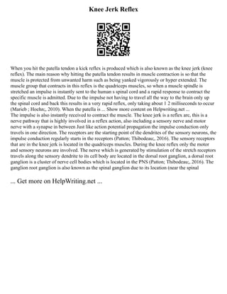 Knee Jerk Reflex
When you hit the patella tendon a kick reflex is produced which is also known as the knee jerk (knee
reflex). The main reason why hitting the patella tendon results in muscle contraction is so that the
muscle is protected from unwanted harm such as being yanked vigorously or hyper extended. The
muscle group that contracts in this reflex is the quadriceps muscles, so when a muscle spindle is
stretched an impulse is instantly sent to the human s spinal cord and a rapid response to contract the
specific muscle is admitted. Due to the impulse not having to travel all the way to the brain only up
the spinal cord and back this results in a very rapid reflex, only taking about 1 2 milliseconds to occur
(Marieb ; Hoehn;, 2010). When the patella is ... Show more content on Helpwriting.net ...
The impulse is also instantly received to contract the muscle. The knee jerk is a reflex arc, this is a
nerve pathway that is highly involved in a reflex action, also including a sensory nerve and motor
nerve with a synapse in between Just like action potential propagation the impulse conduction only
travels in one direction. The receptors are the starting point of the dendrites of the sensory neurons, the
impulse conduction regularly starts in the receptors (Patton; Thibodeau;, 2016). The sensory receptors
that are in the knee jerk is located in the quadriceps muscles. During the knee reflex only the motor
and sensory neurons are involved. The nerve which is generated by stimulation of the stretch receptors
travels along the sensory dendrite to its cell body are located in the dorsal root ganglion, a dorsal root
ganglion is a cluster of nerve cell bodies which is located in the PNS (Patton; Thibodeau;, 2016). The
ganglion root ganglion is also known as the spinal ganglion due to its location (near the spinal
... Get more on HelpWriting.net ...
 