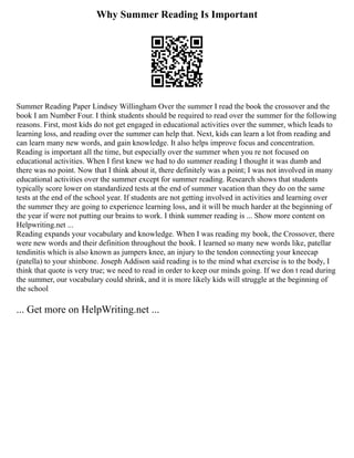 Why Summer Reading Is Important
Summer Reading Paper Lindsey Willingham Over the summer I read the book the crossover and the
book I am Number Four. I think students should be required to read over the summer for the following
reasons. First, most kids do not get engaged in educational activities over the summer, which leads to
learning loss, and reading over the summer can help that. Next, kids can learn a lot from reading and
can learn many new words, and gain knowledge. It also helps improve focus and concentration.
Reading is important all the time, but especially over the summer when you re not focused on
educational activities. When I first knew we had to do summer reading I thought it was dumb and
there was no point. Now that I think about it, there definitely was a point; I was not involved in many
educational activities over the summer except for summer reading. Research shows that students
typically score lower on standardized tests at the end of summer vacation than they do on the same
tests at the end of the school year. If students are not getting involved in activities and learning over
the summer they are going to experience learning loss, and it will be much harder at the beginning of
the year if were not putting our brains to work. I think summer reading is ... Show more content on
Helpwriting.net ...
Reading expands your vocabulary and knowledge. When I was reading my book, the Crossover, there
were new words and their definition throughout the book. I learned so many new words like, patellar
tendinitis which is also known as jumpers knee, an injury to the tendon connecting your kneecap
(patella) to your shinbone. Joseph Addison said reading is to the mind what exercise is to the body, I
think that quote is very true; we need to read in order to keep our minds going. If we don t read during
the summer, our vocabulary could shrink, and it is more likely kids will struggle at the beginning of
the school
... Get more on HelpWriting.net ...
 