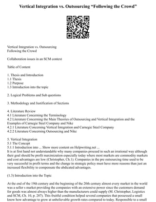 Vertical Integration vs. Outsourcing “Following the Crowd”
Vertical Integration vs. Outsourcing
Following the Crowd
Collaboration issues in an SCM context
Table of Content
1. Thesis and Introduction
1.1 Thesis
1.2 Purpose
1.3 Introduction into the topic
2. Logical Problems and Sub questions
3. Methodology and Justification of Sections
4. Literature Review
4.1 Literature Concerning the Terminology
4.2 Literature Concerning the Main Theories of Outsourcing and Vertical Integration and the
Examples of Carnegie Steel Company and Nike
4.2.1 Literature Concerning Vertical Integration and Carnegie Steel Company
4.2.2 Literature Concerning Outsourcing and Nike
5. Vertical Integration
5.1 The Concept
5.1.1 Introduction into ... Show more content on Helpwriting.net ...
It is at first hand not understandable why many companies proceed in such an irrational way although
their goal should be profit maximization especially today where most markets are commodity markets
and cost advantages are low (Christopher, Ch.1). Companies in the pre outsourcing time used to be
very successful in profit terms and the change in strategic policy must have more reasons than just an
increased flexibility to compensate the abdicated advantages.
(1.3) Introduction into the Topic
At the end of the 19th century and the beginning of the 20th century almost every market in the world
was a seller s market providing the companies with an extensive power since the customers demand
for goods was almost always higher than the manufacturers could supply (M. Christopher, Logistics
and SCM, Ch. 10, p. 287). This fruitful condition helped several companies that possessed a small
know how advantage to grow at unbelievable growth rates compared to today. Responsible to a small
 
