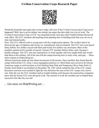 Civilian Conservation Corps Research Paper
Would the beautiful state parks that we have today still exist if the Civilian Conservation Corps never
happened? Well, that is up for debate, but nobody can argue that they didn t do a lot of work. The
Civilian Conservation Corps or CCC was launched twenty nine days after Franklin Delano Roosevelt
took office. The CCC members did anything from planting trees to building trails that you can see at
state and national parks.
Next, The CCC offered work to young men with few employment options. The workers had to be
between the ages of eighteen and twenty six, unemployed, and not married. The CCC men were payed
thirty dollars; five dollars stayed with them and twenty five dollars was sent home. Most of the
members gained twelve pounds of muscle. Former CCC member Harley Jolley said, I became a
healthy teenager. The CCC men also learned how to work together and were taught skills that would
help them in the military. All of the men left the camps knowing how to read, write, and type. ... Show
more content on Helpwriting.net ...
African Americans made up only about ten percent of all recruits. Once enrolled, they found that the
camps followed the U.S. Army s racist segregation policies (1). Most black men served in all African
American camps at such locations as Fort Snelling State Park and Temperance River State Park (1).
Finally, Pearl Harbor was bombed on December 7th, 1941 which sealed the fate of the CCC camps.
Resources and men were needed to fight the war, therefore the men of the CCC camps were sent to
war. After the war the CCC members had no trouble finding work because all construction companies
knew that the former CCC men did good work. The amount of work the members put in helped them
succeed in life after the war and
... Get more on HelpWriting.net ...
 