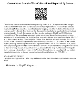 Groundwater Samples Were Collected And Reported By Sultan...
Groundwater samples were collected and reported by Sultan et al. (2011) from Sinai for isotopic
analyses of H and O from open and productive wells tapping three types of aquifers: (1) fractured
basement, (2) Nubian Sandstone unconfined aquifer cropping out at the foothills of the basement
outcrops, and (3) alluvial. They believed that the unconfined and alluvial aquifers fed by a fractured
basement aquifer through discharging into the overlying sediments. The δD and δ18O isotopic
compositions of the groundwater samples from the unconfined Nubian Sandstone aquifers in the
recharge areas cropping out at the foothills of the basement outcrops are somewhat depleted (δD: 22.7
to 32.8‰; δ18O: 4.47 to 5.22‰) compared to those from fractured basement outcrops (δD: 19.9 to
23.2‰; δ18O: 3.77 to 5.05‰) and those from alluvial aquifers (δD: 22.7 to 23.4‰; δ18O: 4.53 to
5.01‰), but they are less depleted than those reported from the Gulf of Suez (Sturchio et al., 1996).
The isotopic compositions of the samples from the fractured basement and alluvial aquifers are similar
to those of average modern precipitation from Al Arish and Rafah (Fig. 3). The unconfined aquifer
shows a mixing between fossil waters of the Western Desert, formed in pluvial period, and modern
precipitation deposited in dry and warm climatic conditions (Sultan et al., 1997, 2011).
6.3.6. EASTERN DESERT
Hydrogen and oxygen show a wide range of isotopic ratios for Eastern Desert groundwater samples,
which
... Get more on HelpWriting.net ...
 