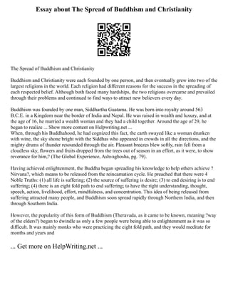 Essay about The Spread of Buddhism and Christianity
The Spread of Buddhism and Christianity
Buddhism and Christianity were each founded by one person, and then eventually grew into two of the
largest religions in the world. Each religion had different reasons for the success in the spreading of
each respected belief. Although both faced many hardships, the two religions overcame and prevailed
through their problems and continued to find ways to attract new believers every day.
Buddhism was founded by one man, Siddhartha Guatama. He was born into royalty around 563
B.C.E. in a Kingdom near the border of India and Nepal. He was raised in wealth and luxury, and at
the age of 16, he married a wealth woman and they had a child together. Around the age of 29, he
began to realize ... Show more content on Helpwriting.net ...
When, through his Buddhahood, he had cognized this fact, the earth swayed like a woman drunken
with wine, the sky shone bright with the Siddhas who appeared in crowds in all the directions, and the
mighty drums of thunder resounded through the air. Pleasant breezes blew softly, rain fell from a
cloudless sky, flowers and fruits dropped from the trees out of season in an effort, as it were, to show
reverance for him,? (The Global Experience, Ashvaghosha, pg. 79).
Having achieved enlightenment, the Buddha began spreading his knowledge to help others achieve ?
Nirvana?, which means to be released from the reincarnation cycle. He preached that there were 4
Noble Truths: (1) all life is suffering; (2) the source of suffering is desire; (3) to end desiring is to end
suffering; (4) there is an eight fold path to end suffering; to have the right understanding, thought,
speech, action, livelihood, effort, mindfulness, and concentration. This idea of being released from
suffering attracted many people, and Buddhism soon spread rapidly through Northern India, and then
through Southern India.
However, the popularity of this form of Buddhism (Theravada, as it came to be known, meaning ?way
of the elders?) began to dwindle as only a few people were being able to enlightenment as it was so
difficult. It was mainly monks who were practicing the eight fold path, and they would meditate for
months and years and
... Get more on HelpWriting.net ...
 