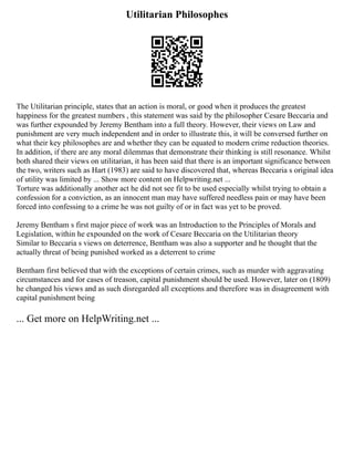 Utilitarian Philosophes
The Utilitarian principle, states that an action is moral, or good when it produces the greatest
happiness for the greatest numbers , this statement was said by the philosopher Cesare Beccaria and
was further expounded by Jeremy Bentham into a full theory. However, their views on Law and
punishment are very much independent and in order to illustrate this, it will be conversed further on
what their key philosophes are and whether they can be equated to modern crime reduction theories.
In addition, if there are any moral dilemmas that demonstrate their thinking is still resonance. Whilst
both shared their views on utilitarian, it has been said that there is an important significance between
the two, writers such as Hart (1983) are said to have discovered that, whereas Beccaria s original idea
of utility was limited by ... Show more content on Helpwriting.net ...
Torture was additionally another act he did not see fit to be used especially whilst trying to obtain a
confession for a conviction, as an innocent man may have suffered needless pain or may have been
forced into confessing to a crime he was not guilty of or in fact was yet to be proved.
Jeremy Bentham s first major piece of work was an Introduction to the Principles of Morals and
Legislation, within he expounded on the work of Cesare Beccaria on the Utilitarian theory
Similar to Beccaria s views on deterrence, Bentham was also a supporter and he thought that the
actually threat of being punished worked as a deterrent to crime
Bentham first believed that with the exceptions of certain crimes, such as murder with aggravating
circumstances and for cases of treason, capital punishment should be used. However, later on (1809)
he changed his views and as such disregarded all exceptions and therefore was in disagreement with
capital punishment being
... Get more on HelpWriting.net ...
 