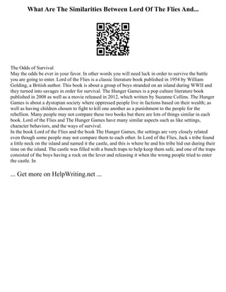 What Are The Similarities Between Lord Of The Flies And...
The Odds of Survival
May the odds be ever in your favor. In other words you will need luck in order to survive the battle
you are going to enter. Lord of the Flies is a classic literature book published in 1954 by William
Golding, a British author. This book is about a group of boys stranded on an island during WWII and
they turned into savages in order for survival. The Hunger Games is a pop culture literature book
published in 2008 as well as a movie released in 2012, which written by Suzanne Collins. The Hunger
Games is about a dystopian society where oppressed people live in factions based on their wealth; as
well as having children chosen to fight to kill one another as a punishment to the people for the
rebellion. Many people may not compare these two books but there are lots of things similar in each
book. Lord of the Flies and The Hunger Games have many similar aspects such as like settings,
character behaviors, and the ways of survival.
In the book Lord of the Flies and the book The Hunger Games, the settings are very closely related
even though some people may not compare them to each other. In Lord of the Flies, Jack s tribe found
a little neck on the island and named it the castle, and this is where he and his tribe hid out during their
time on the island. The castle was filled with a bunch traps to help keep them safe, and one of the traps
consisted of the boys having a rock on the lever and releasing it when the wrong people tried to enter
the castle. In
... Get more on HelpWriting.net ...
 