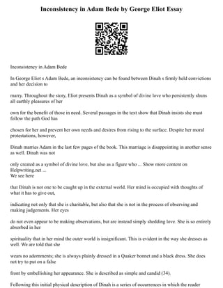 Inconsistency in Adam Bede by George Eliot Essay
Inconsistency in Adam Bede
In George Eliot s Adam Bede, an inconsistency can be found between Dinah s firmly held convictions
and her decision to
marry. Throughout the story, Eliot presents Dinah as a symbol of divine love who persistently shuns
all earthly pleasures of her
own for the benefit of those in need. Several passages in the text show that Dinah insists she must
follow the path God has
chosen for her and prevent her own needs and desires from rising to the surface. Despite her moral
protestations, however,
Dinah marries Adam in the last few pages of the book. This marriage is disappointing in another sense
as well. Dinah was not
only created as a symbol of divine love, but also as a figure who ... Show more content on
Helpwriting.net ...
We see here
that Dinah is not one to be caught up in the external world. Her mind is occupied with thoughts of
what it has to give out,
indicating not only that she is charitable, but also that she is not in the process of observing and
making judgements. Her eyes
do not even appear to be making observations, but are instead simply shedding love. She is so entirely
absorbed in her
spirituality that in her mind the outer world is insignificant. This is evident in the way she dresses as
well. We are told that she
wears no adornments; she is always plainly dressed in a Quaker bonnet and a black dress. She does
not try to put on a false
front by embellishing her appearance. She is described as simple and candid (34).
Following this initial physical description of Dinah is a series of occurrences in which the reader
 