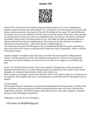 Sonnet 146
Sonnet 146 is well known for its deeply intriguing religious aspect, as it is one of Shakespeare s
religious sonnets and almost the only religious one. It is religious as its tone mentions its concern with
heaven, asceticism and also the progress of the soul all through out the sonnet. The idea that the poet
was trying to convey to his audience is that the body exists at the expense of the soul, so that adorning
or worrying about its beauty can only be accomplished at the souls expense. The poem is an internal
monologue, which makes it first person point of view. This helps the audience understand that he is
talking to himself and whom he is talking about. This sonnet can also be referred to as mediation
between the soul and the body ... Show more content on Helpwriting.net ...
The words poor and sinful are both negative. We can understand through this negative tone that the
poet or the earth in this sonnet is a bad place and we then link sinful to ungodliness, which is what the
whole poem is about.
Another example of metaphor used in this poem is found in the second quatrain; fading mansion
which is used the represent our body. This metaphor explains that our souls are slowly dying and
becoming very dull and fading as we do not live our lives like we are suppose to, according to the
poet.
In line 13 so shalt thou feed on death , gives us the audience a thought that we must constantly be
thinking about death and also as a part of human nature we ponder about life. In other words, for this
metaphor, we as humans feed on death, which in turns feeds on us.
Why so large a cost, having so short a lease this lease refers to life, which is short as we as humans are
not immortal. This metaphor asks why we as humans put so much effort into life when death comes so
quickly.
Closing couplet:
The metaphor from the 3rd quatrain is continued and expanded in the closing couplet. It finishes from
the 1st quatrain of the starving person within the mansion and then turns into irony of the idea that
death feeds on humans. And in the last lines, death and dying are words used as imagery to describe
and give us the final image of eternal life.
Shakespeare, with the use of vivid imagery,
... Get more on HelpWriting.net ...
 
