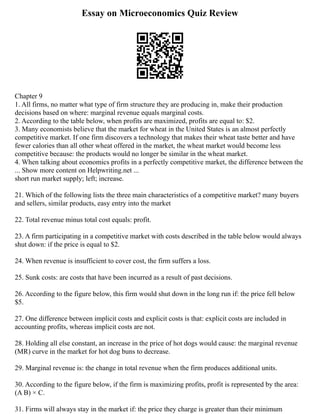 Essay on Microeconomics Quiz Review
Chapter 9
1. All firms, no matter what type of firm structure they are producing in, make their production
decisions based on where: marginal revenue equals marginal costs.
2. According to the table below, when profits are maximized, profits are equal to: $2.
3. Many economists believe that the market for wheat in the United States is an almost perfectly
competitive market. If one firm discovers a technology that makes their wheat taste better and have
fewer calories than all other wheat offered in the market, the wheat market would become less
competitive because: the products would no longer be similar in the wheat market.
4. When talking about economics profits in a perfectly competitive market, the difference between the
... Show more content on Helpwriting.net ...
short run market supply; left; increase.
21. Which of the following lists the three main characteristics of a competitive market? many buyers
and sellers, similar products, easy entry into the market
22. Total revenue minus total cost equals: profit.
23. A firm participating in a competitive market with costs described in the table below would always
shut down: if the price is equal to $2.
24. When revenue is insufficient to cover cost, the firm suffers a loss.
25. Sunk costs: are costs that have been incurred as a result of past decisions.
26. According to the figure below, this firm would shut down in the long run if: the price fell below
$5.
27. One difference between implicit costs and explicit costs is that: explicit costs are included in
accounting profits, whereas implicit costs are not.
28. Holding all else constant, an increase in the price of hot dogs would cause: the marginal revenue
(MR) curve in the market for hot dog buns to decrease.
29. Marginal revenue is: the change in total revenue when the firm produces additional units.
30. According to the figure below, if the firm is maximizing profits, profit is represented by the area:
(A B) × C.
31. Firms will always stay in the market if: the price they charge is greater than their minimum
 