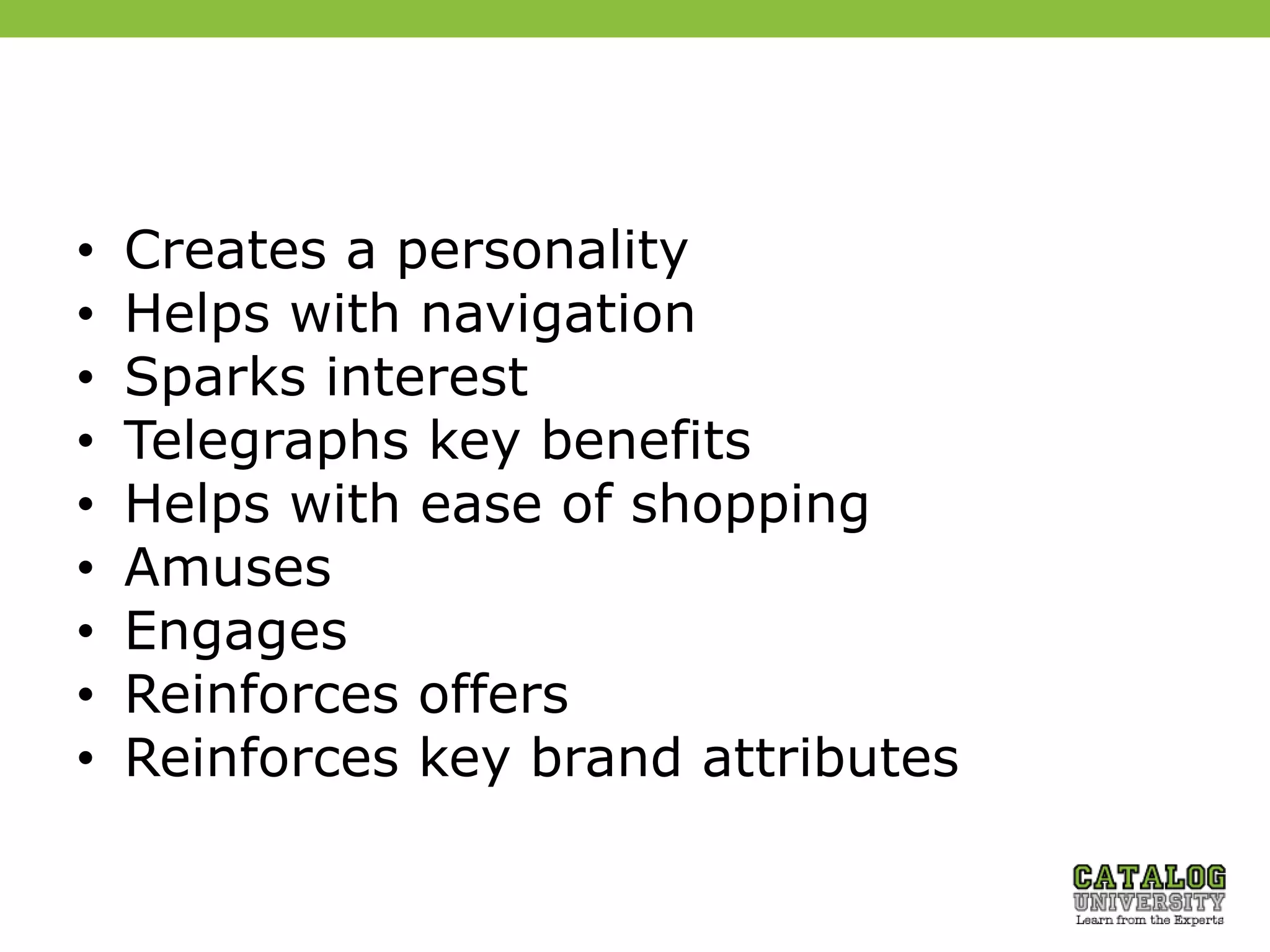 • Creates a personality
• Helps with navigation
• Sparks interest
• Telegraphs key benefits
• Helps with ease of shopping
• Amuses
• Engages
• Reinforces offers
• Reinforces key brand attributes
 