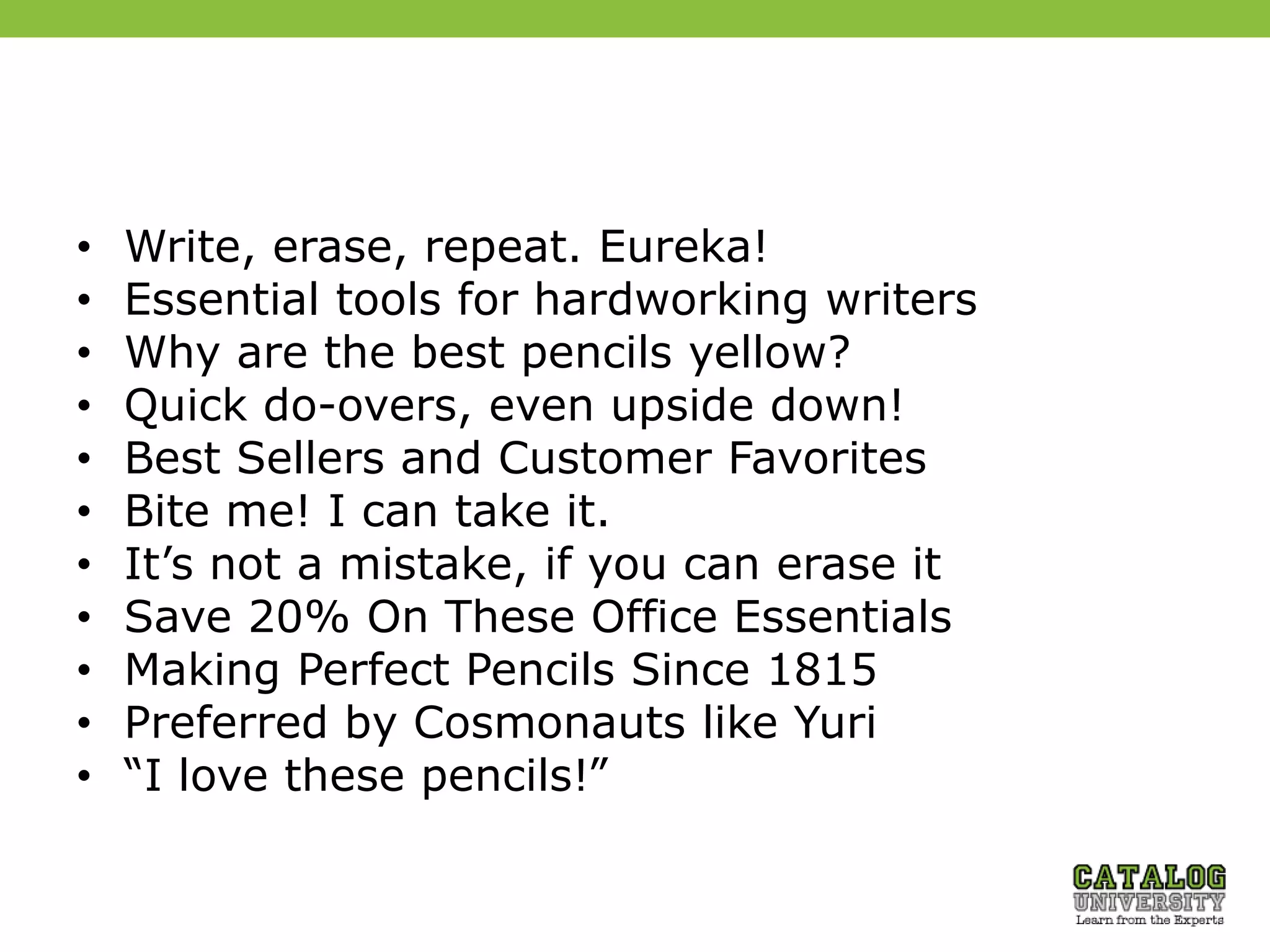 • Write, erase, repeat. Eureka!
• Essential tools for hardworking writers
• Why are the best pencils yellow?
• Quick do-overs, even upside down!
• Best Sellers and Customer Favorites
• Bite me! I can take it.
• It’s not a mistake, if you can erase it
• Save 20% On These Office Essentials
• Making Perfect Pencils Since 1815
• Preferred by Cosmonauts like Yuri
• “I love these pencils!”
 