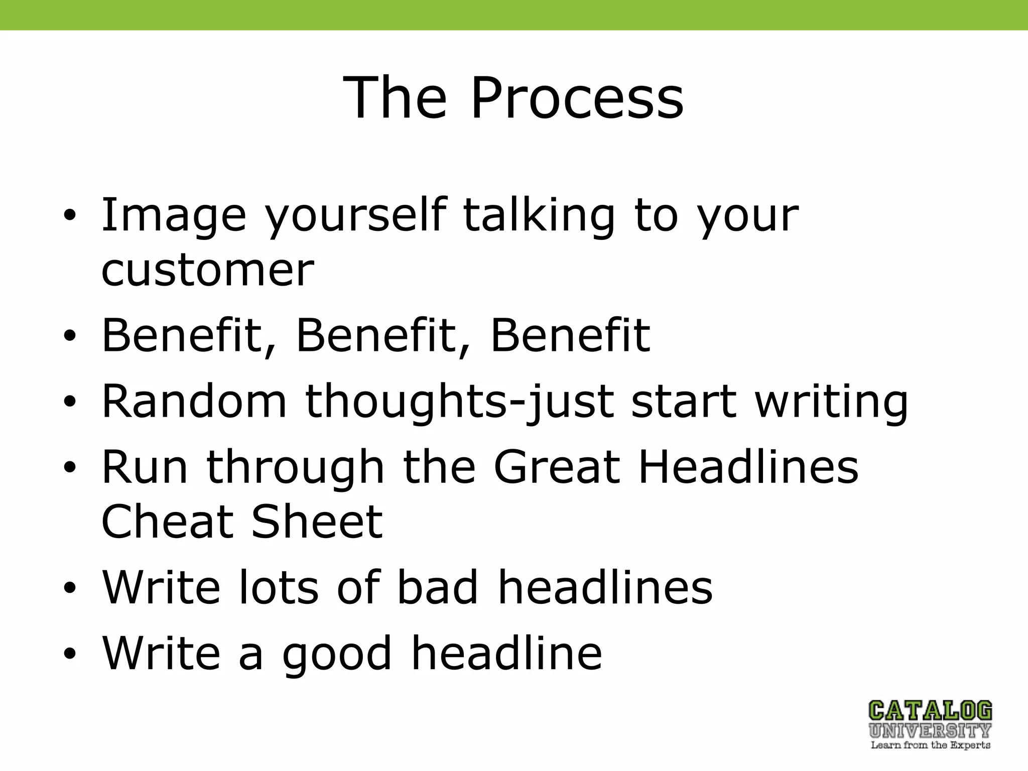 The Process
• Image yourself talking to your
customer
• Benefit, Benefit, Benefit
• Random thoughts-just start writing
• Run through the Great Headlines
Cheat Sheet
• Write lots of bad headlines
• Write a good headline
 