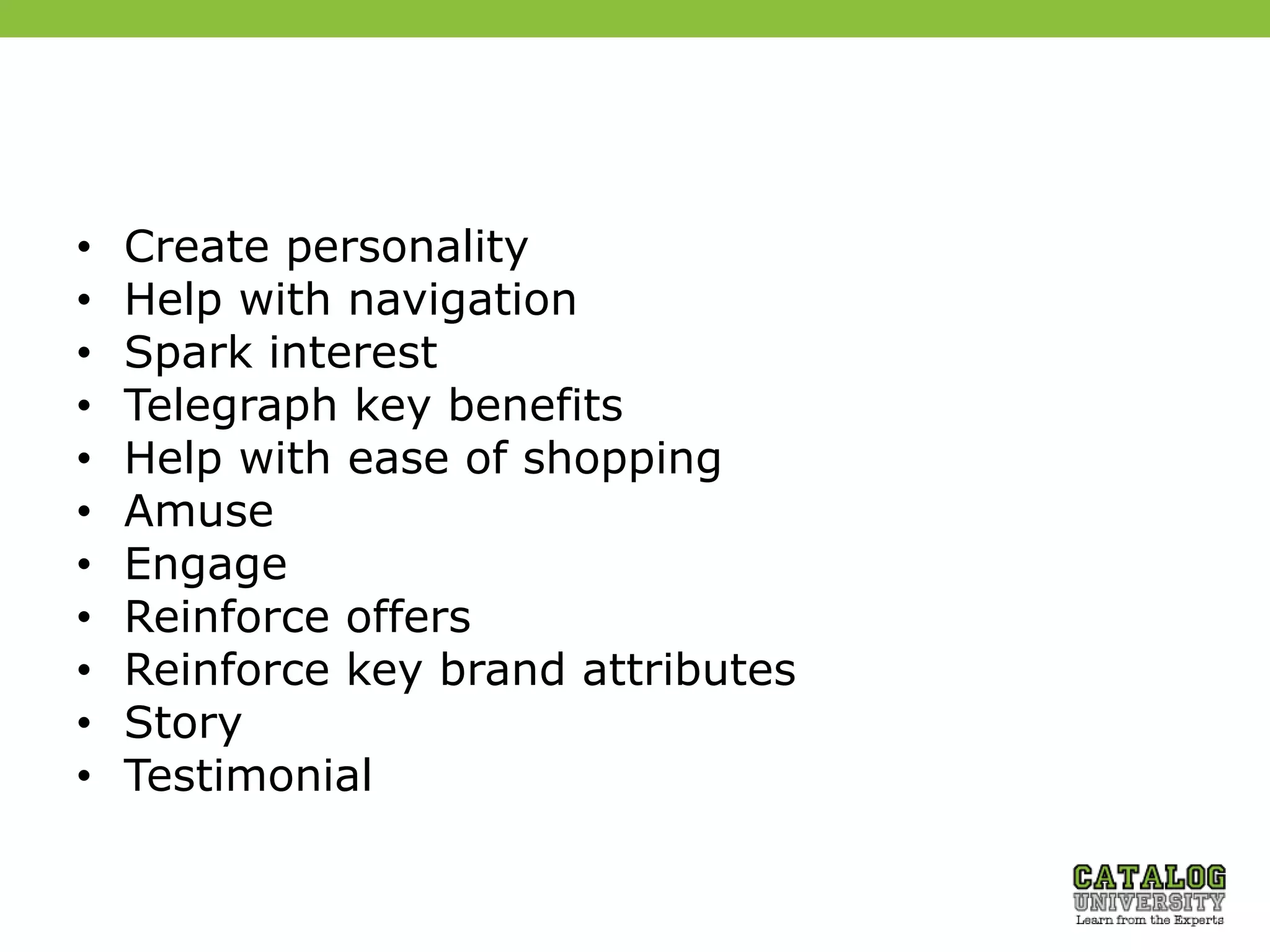 • Create personality
• Help with navigation
• Spark interest
• Telegraph key benefits
• Help with ease of shopping
• Amuse
• Engage
• Reinforce offers
• Reinforce key brand attributes
• Story
• Testimonial
 