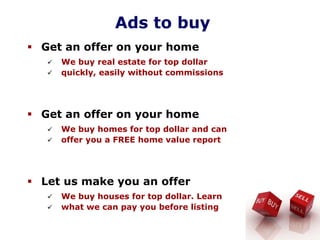 Ads to buy
Get an offer on your home
We buy real estate for top dollar
quickly, easily without commissions
Get an offer on your home
We buy homes for top dollar and can
offer you a FREE home value report
Let us make you an offer
We buy houses for top dollar. Learn
what we can pay you before listing
 