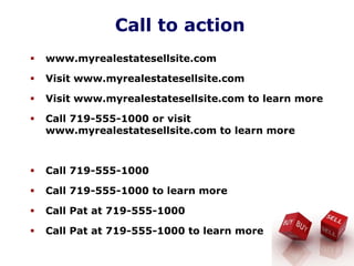 Call to action
www.myrealestatesellsite.com
Visit www.myrealestatesellsite.com
Visit www.myrealestatesellsite.com to learn more
Call 719-555-1000 or visit
www.myrealestatesellsite.com to learn more
Call 719-555-1000
Call 719-555-1000 to learn more
Call Pat at 719-555-1000
Call Pat at 719-555-1000 to learn more
 