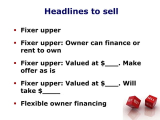 Headlines to sell
Fixer upper
Fixer upper: Owner can finance or
rent to own
Fixer upper: Valued at $___. Make
offer as is
Fixer upper: Valued at $___. Will
take $____
Flexible owner financing
 