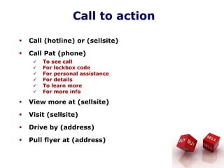 Call to action
Call (hotline) or (sellsite)
Call Pat (phone)
To see call
For lockbox code
For personal assistance
For details
To learn more
For more info
View more at (sellsite)
Visit (sellsite)
Drive by (address)
Pull flyer at (address)
 