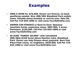 Examples
OWN A HOME for $79,500: Owner can finance, no bank
qualifying needed. Nice 2BR/2BA Woodland Park mobile
home. Flexible down/monthly or rent-to-own. Pets OK.
Call Pat 719-555-1000 or visit www.YourSellinSite.com
OWNER CAN FINANCE or Rent-to-Own: Spacious
mountain home, expansive views. 3BR/2BA, 2 acres,
Florissant. $159,500. Call Pat 719-555-1000 or visit
www.YourSellinSite.com
40 ACRE “FOREST ISLAND” with remodeled
3BR/2BA/2CAR home above Manitou Lake, Woodland
Park. Owner can help finance down payment. Rare find.
Pikes Peak views, no neighbors. $529,500. Call Pat 719-
555-1000 or visit www.YourSellinSite.com
 