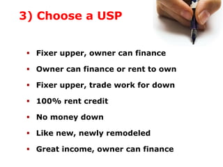 3) Choose a USP
Fixer upper, owner can finance
Owner can finance or rent to own
Fixer upper, trade work for down
100% rent credit
No money down
Like new, newly remodeled
Great income, owner can finance
 