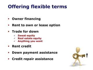 Offering flexible terms
Owner financing
Rent to own or lease option
Trade for down
Sweat equity
Real estate equity
Anything you want
Rent credit
Down payment assistance
Credit repair assistance
 