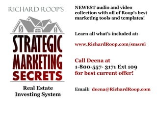 Real Estate
Investing System
NEWEST audio and video
collection with all of Roop’s best
marketing tools and templates!
Learn all what’s included at:
www.RichardRoop.com/smsrei
Call Deena at
1-800-557- 3171 Ext 109
for best current offer!
Email: deena@RichardRoop.com
 