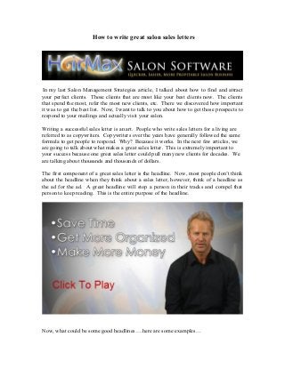 How to write great salon sales letters
In my last Salon Management Strategies article, I talked about how to find and attract
your perfect clients. Those clients that are most like your best clients now. The clients
that spend the most, refer the most new clients, etc. There we discovered how important
it was to get the best list. Now, I want to talk to you about how to get those prospects to
respond to your mailings and actually visit your salon.
Writing a successful sales letter is an art. People who write sales letters for a living are
referred to as copywriters. Copywriters over the years have generally followed the same
formula to get people to respond. Why? Because it works. In the next few articles, we
are going to talk about what makes a great sales letter. This is extremely important to
your success because one great sales letter could pull many new clients for decades. We
are talking about thousands and thousands of dollars.
The first component of a great sales letter is the headline. Now, most people don’t think
about the headline when they think about a sales letter, however, think of a headline as
the ad for the ad. A great headline will stop a person in their tracks and compel that
person to keep reading. This is the entire purpose of the headline.
Now, what could be some good headlines….here are some examples…
 