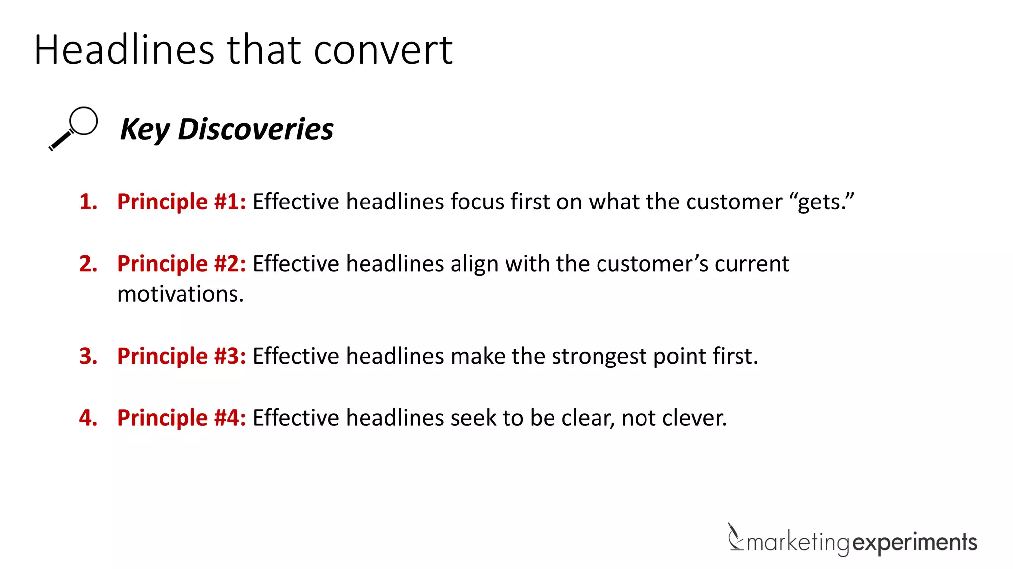Headlines that convert
Key Discoveries
1. Principle #1: Effective headlines focus first on what the customer “gets.”
2. Principle #2: Effective headlines align with the customer’s current
motivations.
3. Principle #3: Effective headlines make the strongest point first.
4. Principle #4: Effective headlines seek to be clear, not clever.
 