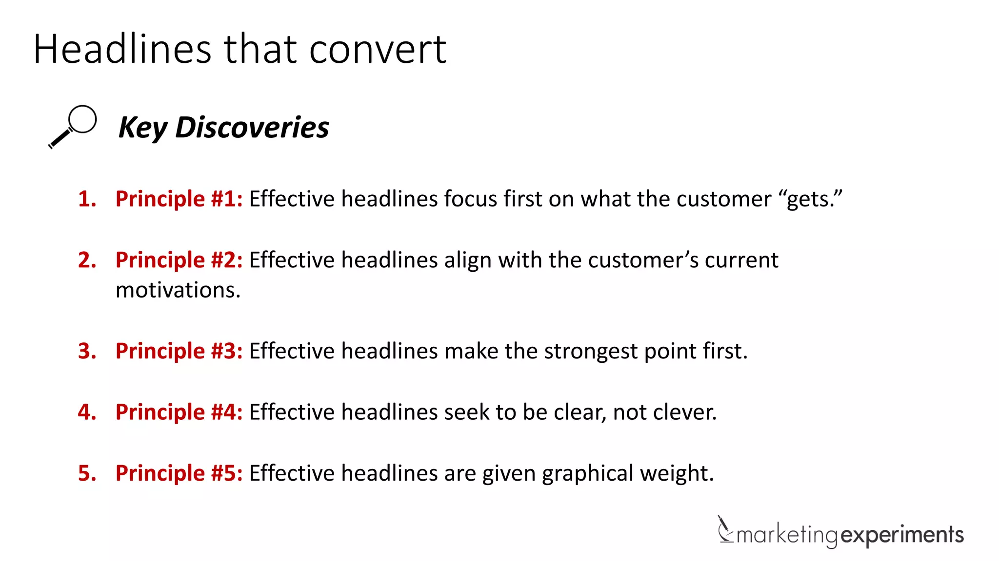 Headlines that convert
Key Discoveries
1. Principle #1: Effective headlines focus first on what the customer “gets.”
2. Principle #2: Effective headlines align with the customer’s current
motivations.
3. Principle #3: Effective headlines make the strongest point first.
4. Principle #4: Effective headlines seek to be clear, not clever.
5. Principle #5: Effective headlines are given graphical weight.
 