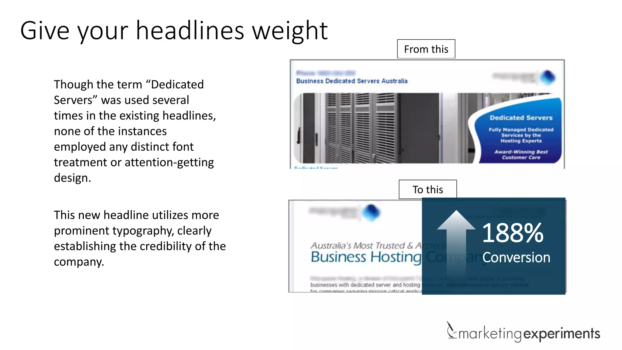 Give your headlines weight
Though the term “Dedicated
Servers” was used several
times in the existing headlines,
none of the instances
employed any distinct font
treatment or attention-getting
design.
This new headline utilizes more
prominent typography, clearly
establishing the credibility of the
company.
From this
To this
188%
Conversion
 