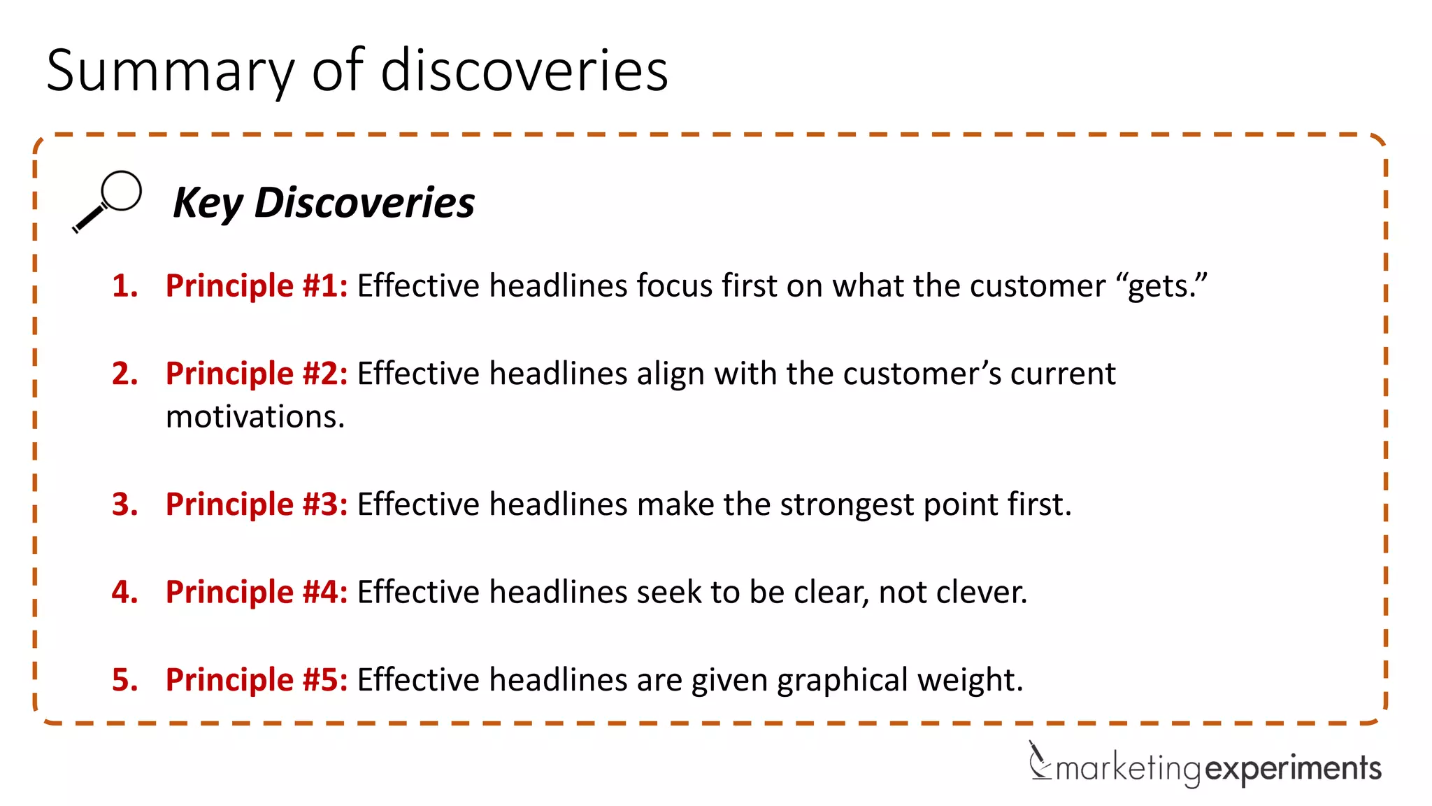 Summary of discoveries
Key Discoveries
1. Principle #1: Effective headlines focus first on what the customer “gets.”
2. Principle #2: Effective headlines align with the customer’s current
motivations.
3. Principle #3: Effective headlines make the strongest point first.
4. Principle #4: Effective headlines seek to be clear, not clever.
5. Principle #5: Effective headlines are given graphical weight.
 