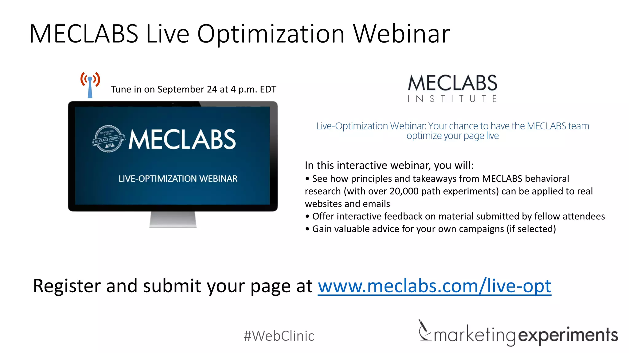 #WebClinic
MECLABS Live Optimization Webinar
Register and submit your page at www.meclabs.com/live-opt
Tune in on September 24 at 4 p.m. EDT
In this interactive webinar, you will:
• See how principles and takeaways from MECLABS behavioral
research (with over 20,000 path experiments) can be applied to real
websites and emails
• Offer interactive feedback on material submitted by fellow attendees
• Gain valuable advice for your own campaigns (if selected)
 