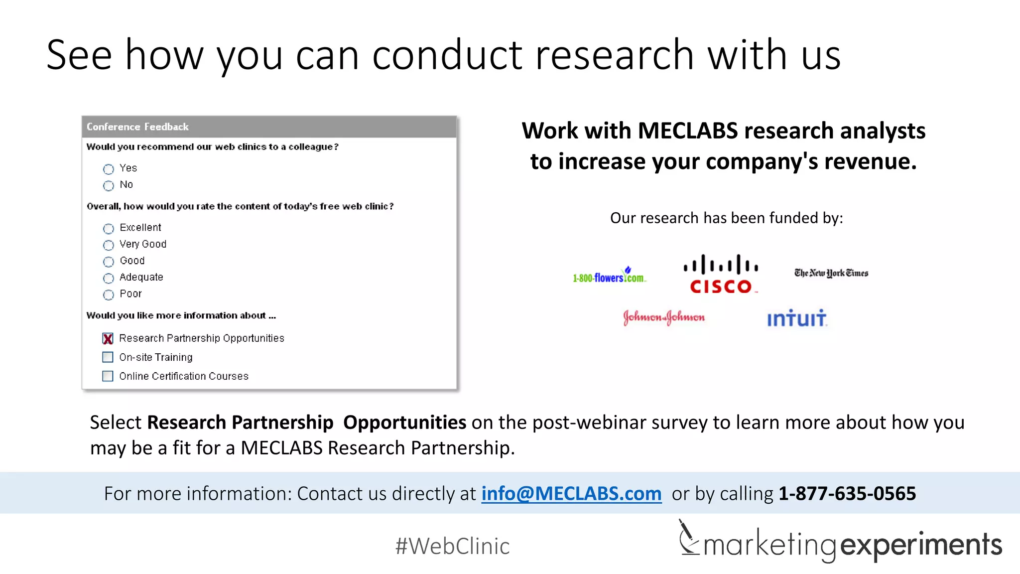 #WebClinic
See how you can conduct research with us
Select Research Partnership Opportunities on the post-webinar survey to learn more about how you
may be a fit for a MECLABS Research Partnership.
Our research has been funded by:
Work with MECLABS research analysts
to increase your company's revenue.
x
For more information: Contact us directly at info@MECLABS.com or by calling 1-877-635-0565
 