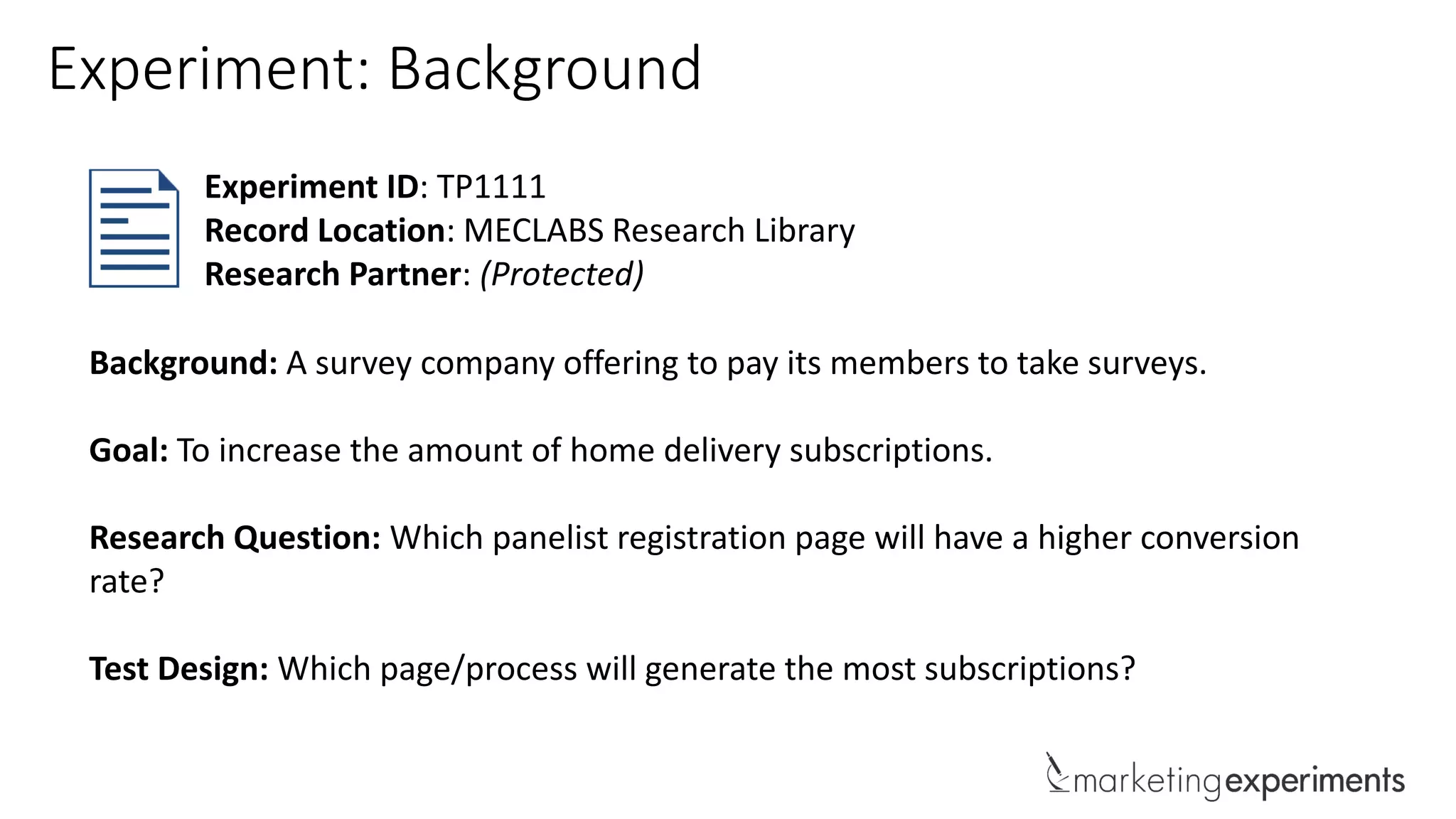 Background: A survey company offering to pay its members to take surveys.
Goal: To increase the amount of home delivery subscriptions.
Research Question: Which panelist registration page will have a higher conversion
rate?
Test Design: Which page/process will generate the most subscriptions?
Experiment ID: TP1111
Record Location: MECLABS Research Library
Research Partner: (Protected)
Experiment: Background
 