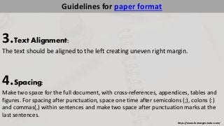 https://www.formatgenerator.com/ 
Guidelines for paper format 
3.Text Alignment: 
The text should be aligned to the left creating uneven right margin. 
4.Spacing: 
Make two space for the full document, with cross-references, appendices, tables and 
figures. For spacing after punctuation, space one time after semicolons (;), colons (:) 
and commas(,) within sentences and make two space after punctuation marks at the 
last sentences. 
 