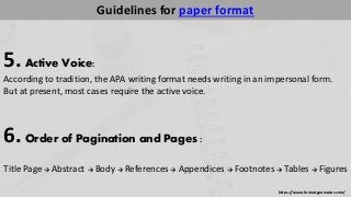 https://www.formatgenerator.com/ 
Guidelines for paper format 
5. Active Voice: 
According to tradition, the APA writing format needs writing in an impersonal form. 
But at present, most cases require the active voice. 
6. Order of Pagination and Pages : 
Title Page → Abstract → Body → References → Appendices → Footnotes → Tables → Figures 
 