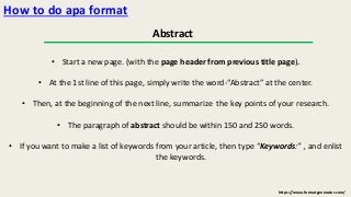 https://www.formatgenerator.com/ 
How to do apa format 
Abstract 
• Start a new page. (with the page header from previous title page). 
• At the 1st line of this page, simply write the word-“Abstract” at the center. 
• Then, at the beginning of the next line, summarize the key points of your research. 
• The paragraph of abstract should be within 150 and 250 words. 
• If you want to make a list of keywords from your article, then type “Keywords:” , and enlist 
the keywords. 
 
