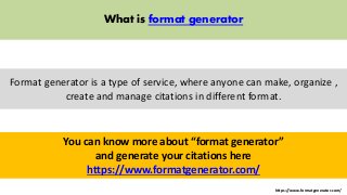 https://www.formatgenerator.com/ 
What is format generator 
Format generator is a type of service, where anyone can make, organize , 
create and manage citations in different format. 
You can know more about “format generator” 
and generate your citations here 
https://www.formatgenerator.com/ 
