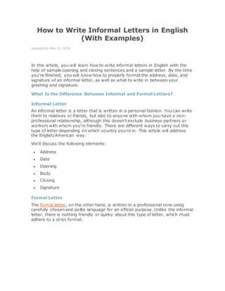 How to Write Informal Letters in English
(With Examples)
Updated on May 15, 2018
In this article, you will learn how to write informal letters in English with the
help of sample opening and closing sentences and a sample letter. By the time
you're finished, you will know how to properly format the address, date, and
signature of an informal letter, as well as what to write in between your
greeting and signature.
What Is the Difference Between Informal and Formal Letters?
Informal Letter
An informal letter is a letter that is written in a personal fashion. You can write
them to relatives or friends, but also to anyone with whom you have a non-
professional relationship, although this doesn't exclude business partners or
workers with whom you're friendly. There are different ways to carry out this
type of letter depending on which country you're in. This article will address
the English/American way.
We'll discuss the following elements:
 Address
 Date
 Opening
 Body
 Closing
 Signature
Formal Letter
The formal letter, on the other hand, is written in a professional tone using
carefully chosen and polite language for an official purpose. Unlike the informal
letter, there is nothing friendly or quirky about this type of letter, which must
adhere to a strict format.
 