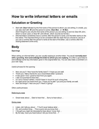 P a g e | 1
How to write informal letters or emails
Salutation or Greeting
 Start with Dear followed by the first name of the person to whom you are writing. In emails, you
can also start with Hi (and the person's name). Dear Ben, or Hi Ben,
(Don't forget to use only the first name of the person you are writing to and not Dear Mr John,
which is never used, or Dear Mr John Brown, which sounds too formal.)
 Informal letters sometimes have a comma after the person's name, and the letter starts on the
line below. The important thing is to be consistent with the style that you choose to use (so if
you use a comma after the person's name at the start of the letter, use a comma after the
closing statement at the end).
Body
Openings
When writing an informal letter, you are usually replying to another letter. You would normally start
with a greeting, then acknowledge the letter to which you are replying. It is often a good idea to
acknowledge some key information given in the original letter too. You can also make a comment on
your own reply.
Useful phrases for the opening
 How are you? / How have the family been? / I hope you are well.
 Thank you / Many thanks for your (recent/last) letter / postcard.
 It was good / nice / great to hear from you again.
 I was so surprised to hear that...
 I’m sorry I haven’t written / haven't been in touch for such a long time.
 It’s ages since I’ve heard from you. I hope you're well / you and your family are well.
 How are things? / How are you? / How’s it going?
Other useful phrases
Referring to news
 Great news about … Glad to hear that … Sorry to hear about …
Giving news
 Listen, did I tell you about …? You’ll never believe what …
 Oh, and another thing … This is just to let you know that …
 I thought you might be interested to hear about / know that …
 By the way, have you heard about / did you know that …?
 