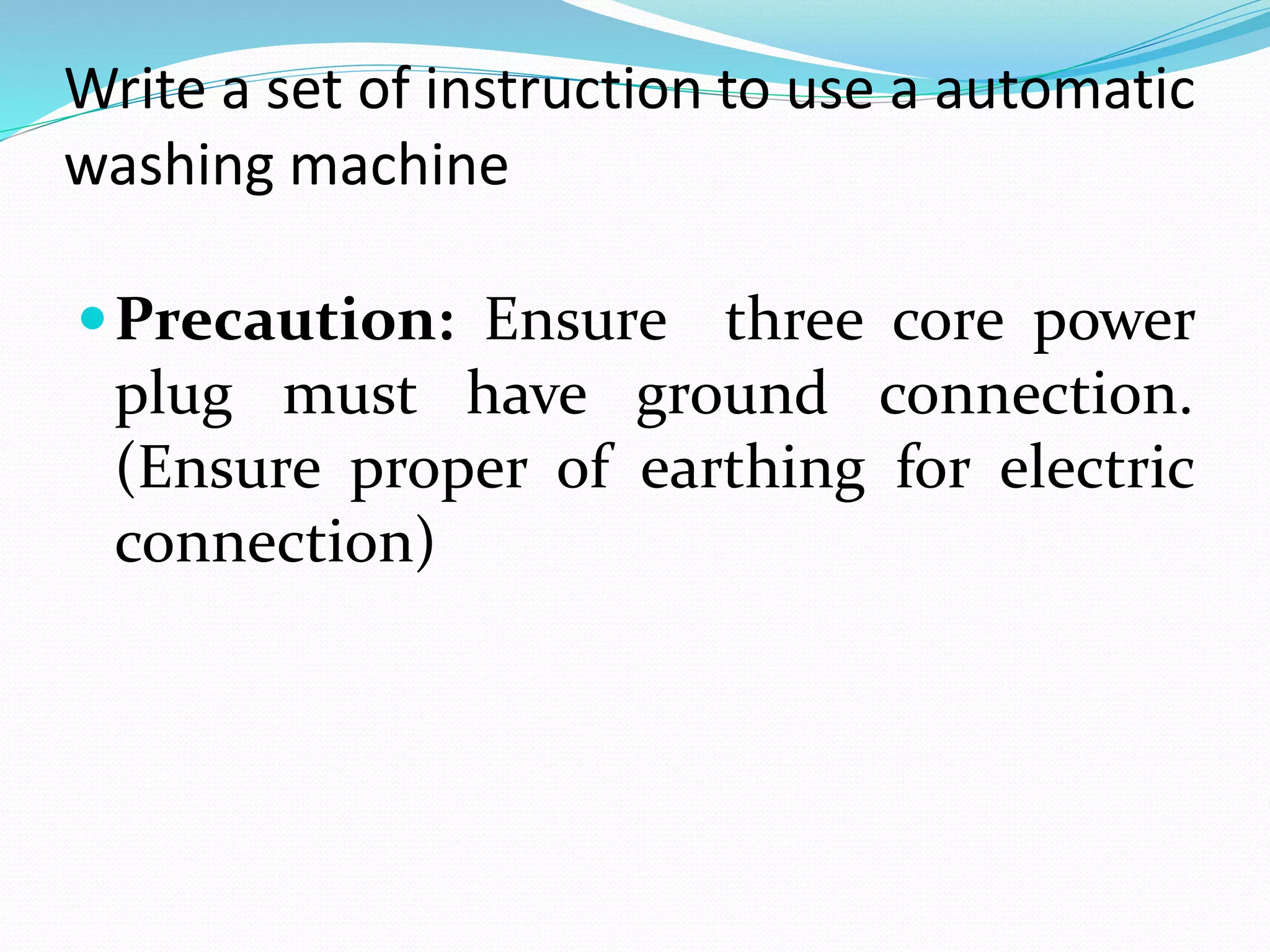 Write a set of instruction to use a automatic
washing machine
Precaution: Ensure three core power
plug must have ground connection.
(Ensure proper of earthing for electric
connection)
 
