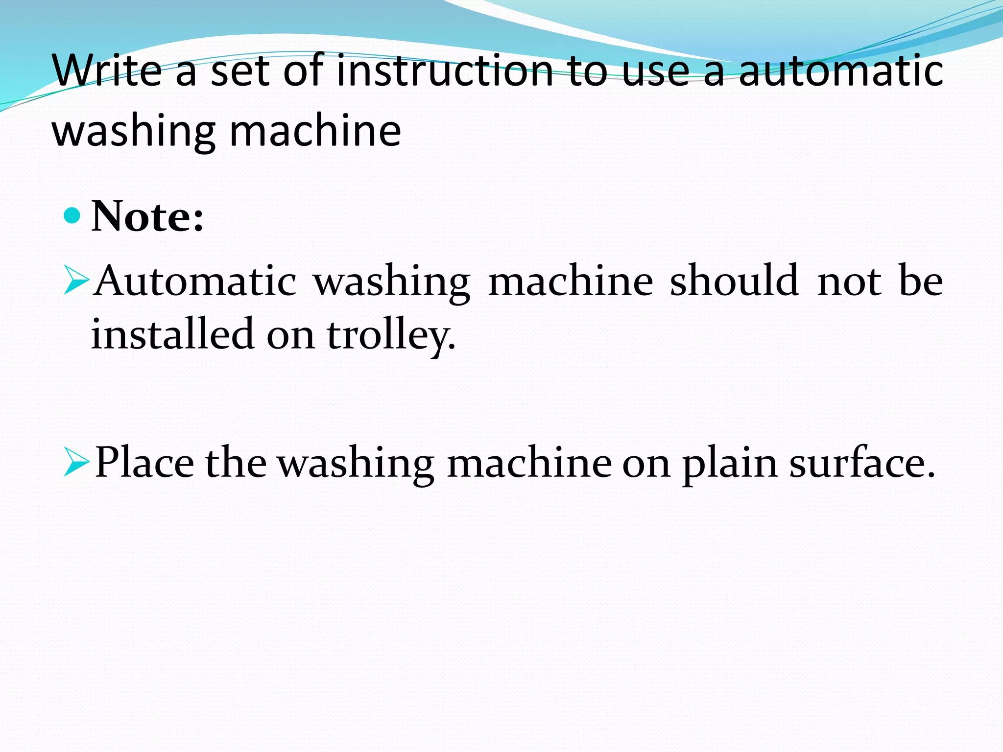 Write a set of instruction to use a automatic
washing machine
 Note:
Automatic washing machine should not be
installed on trolley.
Place the washing machine on plain surface.
 