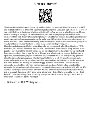 Grandpa Interview
This is my Grandfather Lowell Fetters, my mothers father. He was drafted into the war at 19 in 1967
and shipped off to war at 20 in 1968 a year after graduating from Ludington high school. He is now 69
years old. He lived in Ludington Michigan with his wife before we were involved in the war. He now
lives in Muskegon Michigan He served in the war, and now he just plays pool with his friends. I
interviewed him on February 28th over the phone, we talked for 30 minutes. I asked my grandpa some
questions regarding his experiences in war, he had a very difficult time, he are some of the things he
shared with me. I asked him how his family and friends reacted when he told them he was going off to
war, he told me well understandably ... Show more content on Helpwriting.net ...
I heard the pain in my grandfathers voice, i know he has been through a lot. He suffers form PTSD
really bad, and feel into depression after the war. I have learned that we lost so many insistent brave
people. I have learned that not only should we not have been involved but once we were we should
have gotten out faster. It was hard for me to think of what what to ask my grandpa, I didn t want to
upset him, but i needed to get good information out, i decided what to ask him by asking questions
about his personal experiences and what he thought of the war in all. My grandpa seemed really
scared and worried about the questions i asked he was emotional and didn t seem like he wanted to
talk about it but he did anyway and I m very happy he shared this with me. I fell that the most
meaningful aspects of this interview were my personal questions. When I asked him about his
memories, he seamed to not vividly remember he very clearly remembered and shared it with me. If i
could do anything differently in this interview it would be to ask more questions about how he felt,
and to approach them more subtly come about asking him, I didn t like how upset he got but i don t
know if i could have changed that. I love my grandpa and i know he went through a lot as well as
many other soldiers and people waiting at
... Get more on HelpWriting.net ...
 