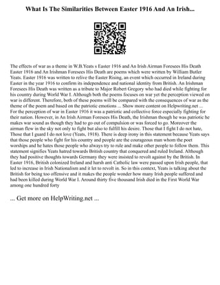 What Is The Similarities Between Easter 1916 And An Irish...
The effects of war as a theme in W.B.Yeats s Easter 1916 and An Irish Airman Foresees His Death
Easter 1916 and An Irishman Foresees His Death are poems which were written by William Butler
Yeats. Easter 1916 was written to relive the Easter Rising, an event which occurred in Ireland during
Easter in the year 1916 to confirm its independence and national identity from British. An Irishman
Foresees His Death was written as a tribute to Major Robert Gregory who had died while fighting for
his country during World War I. Although both the poems focuses on war yet the perception viewed on
war is different. Therefore, both of these poems will be compared with the consequences of war as the
theme of the poem and based on the patriotic emotions ... Show more content on Helpwriting.net ...
For the perception of war in Easter 1916 it was a patriotic and collective force especially fighting for
their nation. However, in An Irish Airman Foresees His Death, the Irishman though he was patriotic he
makes war sound as though they had to go out of compulsion or was forced to go. Moreover the
airman flew in the sky not only to fight but also to fulfill his desire. Those that I fight I do not hate,
Those that I guard I do not love (Yeats, 1918). There is deep irony in this statement because Yeats says
that those people who fight for his country and people are the courageous man whom the poet
worships and he hates those people who always try to rule and make other people to follow them. This
statement signifies Yeats hatred towards British country that conquered and ruled Ireland. Although
they had positive thoughts towards Germany they were insisted to revolt against by the British. In
Easter 1916, British colonized Ireland and harsh anti Catholic law were passed upon Irish people, that
led to increase in Irish Nationalism and it let to revolt in. So in this context, Yeats is talking about the
British for being too offensive and it makes the people wonder how many Irish people suffered and
had been killed during World War I. Around thirty five thousand Irish died in the First World War
among one hundred forty
... Get more on HelpWriting.net ...
 