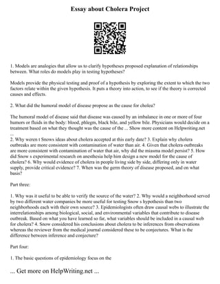 Essay about Cholera Project
1. Models are analogies that allow us to clarify hypotheses proposed explanation of relationships
between. What roles do models play in testing hypotheses?
Models provide the physical testing and proof of a hypothesis by exploring the extent to which the two
factors relate within the given hypothesis. It puts a theory into action, to see if the theory is corrected
causes and effects.
2. What did the humoral model of disease propose as the cause for cholea?
The humoral model of disease said that disease was caused by an imbalance in one or more of four
humors or fluids in the body: blood, phlegm, black bile, and yellow bile. Physicians would decide on a
treatment based on what they thought was the cause of the ... Show more content on Helpwriting.net
...
2. Why weren t Snows ideas about cholera accepted at this early date? 3. Explain why cholera
outbreaks are more consistent with contamination of water than air. 4. Given that cholera outbreaks
are more consistent with contamination of water that air, why did the miasma model persist? 5. How
did Snow s experimental research on anesthesia help him design a new model for the cause of
cholera? 6. Why would evidence of cholera in people living side by side, differing only in water
supply, provide critical evidence? 7. When was the germ theory of disease proposed, and on what
basis?
Part three:
1. Why was it useful to be able to verify the source of the water? 2. Why would a neighborhood served
by two different water companies be more useful for testing Snow s hypothesis than two
neighborhoods each with their own source? 3. Epidemiologists often draw causal webs to illustrate the
interrelationships among biological, social, and environmental variables that contribute to disease
outbreak. Based on what you have learned so far, what variables should be included in a causal web
for cholera? 4. Snow considered his conclusions about cholera to be inferences from observations
whereas the reviewer from the medical journal considered these to be conjectures. What is the
difference between inference and conjecture?
Part four:
1. The basic questions of epidemiology focus on the
... Get more on HelpWriting.net ...
 