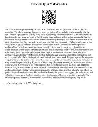 Masculinity In Malboro Man
Just like women are pressured by the need to act feminine, men are pressured by the need to act
masculine. They have to prove themselves superior, independent, and physically powerful else they
aren t seen as a proper man. Nearly every male is judged by this standard which constantly pressures
them into roles they may not want to fulfill. Young boys and men within society constantly face the
problem of having to meet the standards of the ideal man by having to prove their masculinity which
limits the actions that they can perform and conceals their true personality. To begin with, men within
society have to prove that their masculinity. This is seen within Leonard McCombe s picture,
Marlboro Man , which portrays a tough and rugged ... Show more content on Helpwriting.net ...
Within Theroux s same essay, he writes about how men who pursue creative arts, which are obnoxious
to the manly ideal , are negatively judged since there is something wrong with those who seek
uncompetitive and solitary professions. Certain fields are seen as going against the male culture that
has been established due to its implications of solitude and casual work that goes against the tough and
competitive male. He further writes about how men are urged away from these unnatural behaviors by
being placed in sports, the Boy Scouts, or a boy s camp (Theroux). Not only are some actions viewed
negatively, but the pressure to do certain actions that promote masculinity exists as well. Rebecca
Walker s essay, Putting Down the Gun , describes her anecdotal observations of how her son feels the
need to enter sports or play violent games in order to fit in and draw attention when he was otherwise
ignored despite his other interest. The need to conform to the general stereotypes of a male, sports and
violence, is promoted in Walker s situation since the interests of her son wasn t good enough. The
limitations placed on men to promote their masculinity inhibits them showing who they really
... Get more on HelpWriting.net ...
 