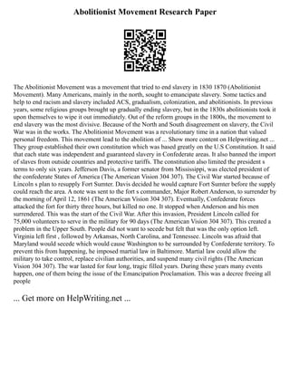 Abolitionist Movement Research Paper
The Abolitionist Movement was a movement that tried to end slavery in 1830 1870 (Abolitionist
Movement). Many Americans, mainly in the north, sought to emancipate slavery. Some tactics and
help to end racism and slavery included ACS, gradualism, colonization, and abolitionists. In previous
years, some religious groups brought up gradually ending slavery, but in the 1830s abolitionists took it
upon themselves to wipe it out immediately. Out of the reform groups in the 1800s, the movement to
end slavery was the most divisive. Because of the North and South disagreement on slavery, the Civil
War was in the works. The Abolitionist Movement was a revolutionary time in a nation that valued
personal freedom. This movement lead to the abolition of ... Show more content on Helpwriting.net ...
They group established their own constitution which was based greatly on the U.S Constitution. It said
that each state was independent and guaranteed slavery in Confederate areas. It also banned the import
of slaves from outside countries and protective tariffs. The constitution also limited the president s
terms to only six years. Jefferson Davis, a former senator from Mississippi, was elected president of
the confederate States of America (The American Vision 304 307). The Civil War started because of
Lincoln s plan to resupply Fort Sumter. Davis decided he would capture Fort Sumter before the supply
could reach the area. A note was sent to the fort s commander, Major Robert Anderson, to surrender by
the morning of April 12, 1861 (The American Vision 304 307). Eventually, Confederate forces
attacked the fort for thirty three hours, but killed no one. It stopped when Anderson and his men
surrendered. This was the start of the Civil War. After this invasion, President Lincoln called for
75,000 volunteers to serve in the military for 90 days (The American Vision 304 307). This created a
problem in the Upper South. People did not want to secede but felt that was the only option left.
Virginia left first , followed by Arkansas, North Carolina, and Tennessee. Lincoln was afraid that
Maryland would secede which would cause Washington to be surrounded by Confederate territory. To
prevent this from happening, he imposed martial law in Baltimore. Martial law could allow the
military to take control, replace civilian authorities, and suspend many civil rights (The American
Vision 304 307). The war lasted for four long, tragic filled years. During these years many events
happen, one of them being the issue of the Emancipation Proclamation. This was a decree freeing all
people
... Get more on HelpWriting.net ...
 