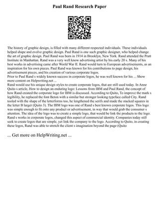 Paul Rand Research Paper
The history of graphic design, is filled with many different respected individuals. These individuals
helped shape and evolve graphic design. Paul Rand is one such graphic designer, who helped change
the art of graphic design. Paul Rand was born in 1914 in Brooklyn, New York. Rand attended the Pratt
Institute in Manhattan. Rand was a very well know advertising artist by his early 20 s. Many of his
best works in advertising came after World War II. Rand would turn to European advertisements, as an
inspiration for his own pieces. Paul Rand was known for his contributions to page design, his
advertisement pieces, and his creation of various corporate logos.
Prior to Paul Rand s widely known success in corporate logos, he was well known for his ... Show
more content on Helpwriting.net ...
Rand would use his unique design styles to create corporate logos, that are still used today. In Anne
Quito s article, How to design an enduring logo: Lessons from IBM and Paul Rand, the concept of
how Rand created the corporate logo for IBM is discussed. According to Quito, To improve the mark s
legibility, he replaced the font Beton with a similar but stronger looking typeface called City. Rand
tooled with the shape of the letterforms too, he lengthened the serifs and made the stacked squares in
the letter B larger (Quito 3). The IBM logo was one of Rand s best known corporate logos. This logo
was simple enough to fit onto any product or advertisement, in way that would grab the consumer s
attention. The idea of the logo was to create a simple logo, that would be link the products to the logo.
Rand s works in corporate logos, changed this aspect of commercial identity. Companies today still
seek to create logos that are simple, yet link the company to the logo. According to Quito, in creating
these logos, Rand was able to stretch the client s imagination beyond the page (Quito
... Get more on HelpWriting.net ...
 