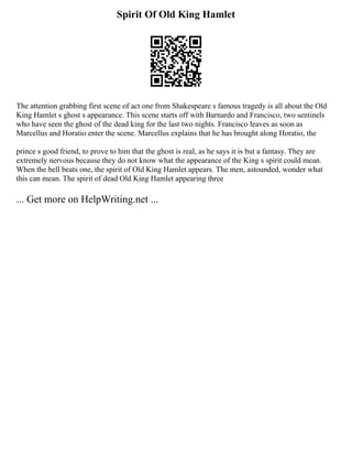 Spirit Of Old King Hamlet
The attention grabbing first scene of act one from Shakespeare s famous tragedy is all about the Old
King Hamlet s ghost s appearance. This scene starts off with Barnardo and Francisco, two sentinels
who have seen the ghost of the dead king for the last two nights. Francisco leaves as soon as
Marcellus and Horatio enter the scene. Marcellus explains that he has brought along Horatio, the
prince s good friend, to prove to him that the ghost is real, as he says it is but a fantasy. They are
extremely nervous because they do not know what the appearance of the King s spirit could mean.
When the bell beats one, the spirit of Old King Hamlet appears. The men, astounded, wonder what
this can mean. The spirit of dead Old King Hamlet appearing three
... Get more on HelpWriting.net ...
 